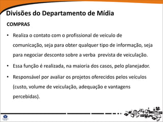 Divisões do Departamento de Mídia
COMPRAS

• Realiza o contato com o profissional de veiculo de
  comunicação, seja para obter qualquer tipo de informação, seja
  para negociar desconto sobre a verba prevista de veiculação.

• Essa função é realizada, na maioria dos casos, pelo planejador.

• Responsável por avaliar os projetos oferecidos pelos veículos
  (custo, volume de veiculação, adequação e vantagens
  percebidas).
 