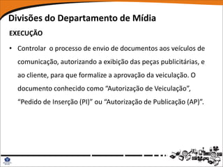 Divisões do Departamento de Mídia
EXECUÇÃO

• Controlar o processo de envio de documentos aos veículos de
  comunicação, autorizando a exibição das peças publicitárias, e
  ao cliente, para que formalize a aprovação da veiculação. O
  documento conhecido como “Autorização de Veiculação”,
  “Pedido de Inserção (PI)” ou “Autorização de Publicação (AP)”.
 