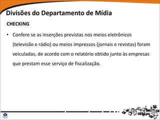 Divisões do Departamento de Mídia
CHECKING

• Confere se as inserções previstas nos meios eletrônicos
  (televisão e rádio) ou meios impressos (jornais e revistas) foram
  veiculadas, de acordo com o relatório obtido junto às empresas
  que prestam esse serviço de fiscalização.
 