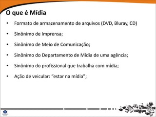 O que é Mídia
•   Formato de armazenamento de arquivos (DVD, Bluray, CD)

•   Sinônimo de Imprensa;

•   Sinônimo de Meio de Comunicação;

•   Sinônimo do Departamento de Mídia de uma agência;

•   Sinônimo do profissional que trabalha com mídia;

•   Ação de veicular: “estar na mídia”;
 