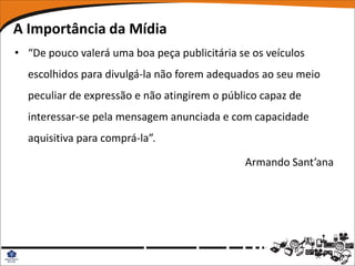 A Importância da Mídia
• “De pouco valerá uma boa peça publicitária se os veículos
  escolhidos para divulgá-la não forem adequados ao seu meio
  peculiar de expressão e não atingirem o público capaz de
  interessar-se pela mensagem anunciada e com capacidade
  aquisitiva para comprá-la”.

                                              Armando Sant’ana
 