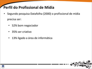 Perfil do Profissional de Mídia
• Segundo pesquisa Datafolha (2000) o profissional de mídia
  precisa ser:

   • 52% bom negociador

   • 35% ser criativo

   • 13% ligado a área de informática
 