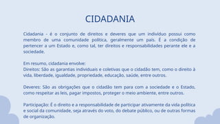 CIDADANIA
Cidadania - é o conjunto de direitos e deveres que um indivíduo possui como
membro de uma comunidade política, geralmente um país. É a condição de
pertencer a um Estado e, como tal, ter direitos e responsabilidades perante ele e a
sociedade.
Em resumo, cidadania envolve:
Direitos: São as garantias individuais e coletivas que o cidadão tem, como o direito à
vida, liberdade, igualdade, propriedade, educação, saúde, entre outros.
Deveres: São as obrigações que o cidadão tem para com a sociedade e o Estado,
como respeitar as leis, pagar impostos, proteger o meio ambiente, entre outros.
Participação: É o direito e a responsabilidade de participar ativamente da vida política
e social da comunidade, seja através do voto, do debate público, ou de outras formas
de organização.
 