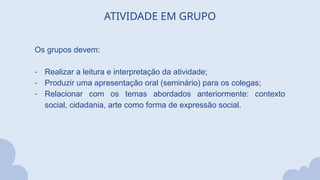 ATIVIDADE EM GRUPO
Os grupos devem:
- Realizar a leitura e interpretação da atividade;
- Produzir uma apresentação oral (seminário) para os colegas;
- Relacionar com os temas abordados anteriormente: contexto
social, cidadania, arte como forma de expressão social.
 