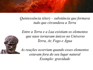 2. As primeiras tentativas

Quintessência (éter) – substância que formava
tudo que circundava a Terra
Entre a Terra e a Lua existiam os elementos
que naos tornavam únicos no Universo
Terra, Ar, Fogo e Água
As reações ocorriam quando esses elementos
estavam fora do seu lugar natural
Exemplo: gravidade

 