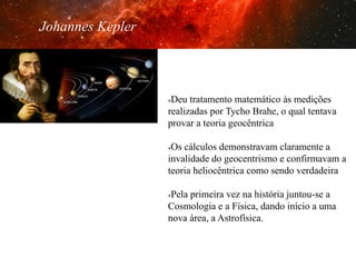 Johannes Kepler

Deu tratamento matemático às medições
realizadas por Tycho Brahe, o qual tentava
provar a teoria geocêntrica
û 

Os cálculos demonstravam claramente a
invalidade do geocentrismo e confirmavam a
teoria heliocêntrica como sendo verdadeira
û 

Pela primeira vez na história juntou-se a
Cosmologia e a Física, dando início a uma
nova área, a Astrofísica.
û 

 