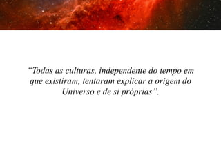“Todas as culturas, independente do tempo em
que existiram, tentaram explicar a origem do
Universo e de si próprias”.

 