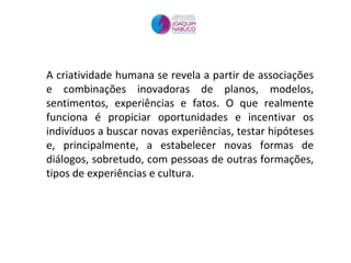 A criatividade humana se revela a partir de associações e combinações inovadoras de planos, modelos, sentimentos, experiências e fatos. O que realmente funciona é propiciar oportunidades e incentivar os indivíduos a buscar novas experiências, testar hipóteses e, principalmente, a estabelecer novas formas de diálogos, sobretudo, com pessoas de outras formações, tipos de experiências e cultura.  