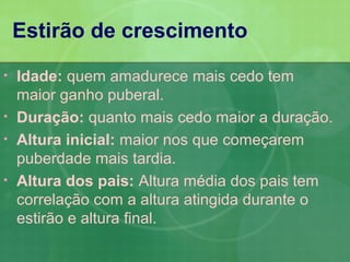 Estirão de crescimento
•   Idade: quem amadurece mais cedo tem
    maior ganho puberal.
•   Duração: quanto mais cedo maior a duração.
•   Altura inicial: maior nos que começarem
    puberdade mais tardia.
•   Altura dos pais: Altura média dos pais tem
    correlação com a altura atingida durante o
    estirão e altura final.
 