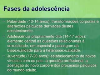 Fases da adolescência
•   Puberdade (10-14 anos): transformações corporais e
    alterações psíquicas derivadas destes
    acontecimento.
•   Adolescência propriamente dita (14-17 anos):
    elemento central as questões relacionadas à
    sexualidade, em especial a passagem da
    bissexualidade para a heterossexualidade.
•   Juventude (17-20 anos): estabelecimento de novos
    vínculos com os pais, a questão profissional, a
    aceitação do novo corpo e dos processos psíquicos
    do mundo adulto.
 