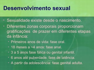 Desenvolvimento sexual
•   Sexualidade existe desde o nascimento.
•   Diferentes zonas corporais proporcionam
    gratificações de prazer em diferentes etapas
    da infância:
    •   Primeiros anos de vida: fase oral.
    •   18 meses a ~4 anos: fase anal.
    •   3 a 5 anos fase fálica ou genital infantil.
    •   6 anos até puberdade: fase de latência.
    •   A partir da adolescência: fase genital adulta.
 