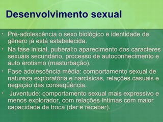 Desenvolvimento sexual
•   Pré-adolescência o sexo biológico e identidade de
    gênero já está estabelecida.
•   Na fase inicial, puberal:o aparecimento dos caracteres
    sexuais secundário, processo de autoconhecimento e
    auto erotismo (masturbação).
•   Fase adolescência média: comportamento sexual de
    natureza exploratória e narcísicas, relações casuais e
    negação das conseqüência.
•    Juventude: comportamento sexual mais expressivo e
    menos explorador, com relações íntimas com maior
    capacidade de troca (dar e receber).
 