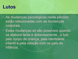 Lutos
•   As mudanças psicológicas neste período
    estão relacionadas com as mudanças
    corporais.
•   Estas mudanças só são possíveis quando
    se elabora lenta e dolorosamente , o luto
    pelo corpo de criança, pela identidade
    infantil e pela relação com os pais da
    infância.
 
