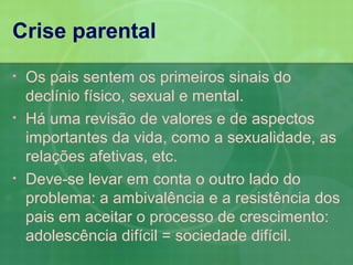 Crise parental
•   Os pais sentem os primeiros sinais do
    declínio físico, sexual e mental.
•   Há uma revisão de valores e de aspectos
    importantes da vida, como a sexualidade, as
    relações afetivas, etc.
•   Deve-se levar em conta o outro lado do
    problema: a ambivalência e a resistência dos
    pais em aceitar o processo de crescimento:
    adolescência difícil = sociedade difícil.
 