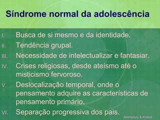 Síndrome normal da adolescência

I.     Busca de si mesmo e da identidade.
II.    Tendência grupal.
III.   Necessidade de intelectualizar e fantasiar.
IV.    Crises religiosas, desde ateísmo até o
       misticismo fervoroso.
V.     Deslocalização temporal, onde o
       pensamento adquire as características de
       pensamento primário.
VI.    Separação progressiva dos pais.
                                         Aberastury & Knobel
 
