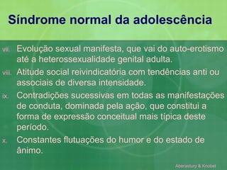 Síndrome normal da adolescência

vii.    Evolução sexual manifesta, que vai do auto-erotismo
        até a heterossexualidade genital adulta.
viii.   Atitude social reivindicatória com tendências anti ou
        associais de diversa intensidade.
ix.     Contradições sucessivas em todas as manifestações
        de conduta, dominada pela ação, que constitui a
        forma de expressão conceitual mais típica deste
        período.
x.      Constantes flutuações do humor e do estado de
        ânimo.
                                                Aberastury & Knobel
 