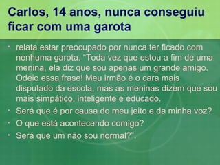 Carlos, 14 anos, nunca conseguiu
ficar com uma garota
•   relata estar preocupado por nunca ter ficado com
    nenhuma garota. “Toda vez que estou a fim de uma
    menina, ela diz que sou apenas um grande amigo.
    Odeio essa frase! Meu irmão é o cara mais
    disputado da escola, mas as meninas dizem que sou
    mais simpático, inteligente e educado.
•   Será que é por causa do meu jeito e da minha voz?
•   O que está acontecendo comigo?
•   Será que um não sou normal?”.
 