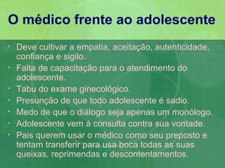 O médico frente ao adolescente
•   Deve cultivar a empatia, aceitação, autenticidade,
    confiança e sigilo.
•   Falta de capacitação para o atendimento do
    adolescente.
•   Tabu do exame ginecológico.
•   Presunção de que todo adolescente é sadio.
•   Medo de que o diálogo seja apenas um monólogo.
•   Adolescente vem à consulta contra sua vontade.
•   Pais querem usar o médico como seu preposto e
    tentam transferir para usa boca todas as suas
    queixas, reprimendas e descontentamentos.
 
