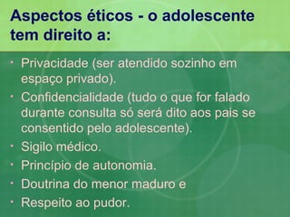 Aspectos éticos - o adolescente
tem direito a:
•   Privacidade (ser atendido sozinho em
    espaço privado).
•   Confidencialidade (tudo o que for falado
    durante consulta só será dito aos pais se
    consentido pelo adolescente).
•   Sigilo médico.
•   Princípio de autonomia.
•   Doutrina do menor maduro e
•   Respeito ao pudor.
 