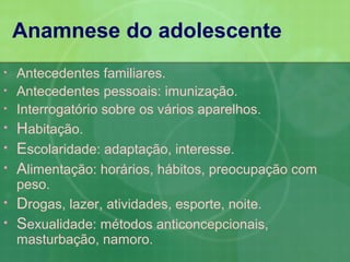 Anamnese do adolescente
•   Antecedentes familiares.
•   Antecedentes pessoais: imunização.
•   Interrogatório sobre os vários aparelhos.
•   Habitação.
•   Escolaridade: adaptação, interesse.
•   Alimentação: horários, hábitos, preocupação com
    peso.
•   Drogas, lazer, atividades, esporte, noite.
•   Sexualidade: métodos anticoncepcionais,
    masturbação, namoro.
 