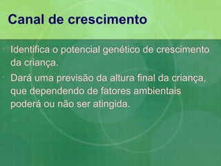 Canal de crescimento

   Identifica o potencial genético de crescimento
    da criança.
   Dará uma previsão da altura final da criança,
    que dependendo de fatores ambientais
    poderá ou não ser atingida.
 