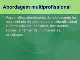 Abordagem multiprofissional
•   Para melhor atendimento do adolescente há
    necessidade de uma equipe multiprofissional
    e interdisciplinar: pediatras, assistentes
    sociais, enfermeiros, nutricionistas,
    psicólogos.
 