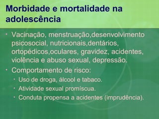 Morbidade e mortalidade na
adolescência
•   Vacinação, menstruação,desenvolvimento
    psicosocial, nutricionais,dentários,
    ortopédicos,oculares, gravidez, acidentes,
    violência e abuso sexual, depressão.
•   Comportamento de risco:
    •   Uso de droga, álcool e tabaco.
    •   Atividade sexual promíscua.
    •   Conduta propensa a acidentes (imprudência).
 