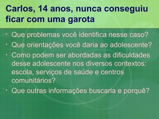 Carlos, 14 anos, nunca conseguiu
ficar com uma garota
•   Que problemas você identifica nesse caso?
•   Que orientações você daria ao adolescente?
•   Como podem ser abordadas as dificuldades
    desse adolescente nos diversos contextos:
    escola, serviços de saúde e centros
    comunitários?
•   Que outras informações buscaria e porquê?
 