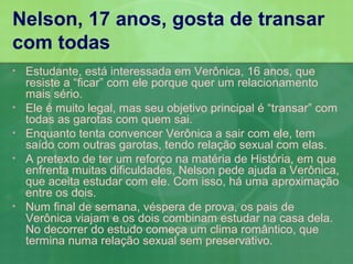 Nelson, 17 anos, gosta de transar
com todas
•   Estudante, está interessada em Verônica, 16 anos, que
    resiste a “ficar” com ele porque quer um relacionamento
    mais sério.
•   Ele é muito legal, mas seu objetivo principal é “transar” com
    todas as garotas com quem sai.
•   Enquanto tenta convencer Verônica a sair com ele, tem
    saído com outras garotas, tendo relação sexual com elas.
•   A pretexto de ter um reforço na matéria de História, em que
    enfrenta muitas dificuldades, Nelson pede ajuda a Verônica,
    que aceita estudar com ele. Com isso, há uma aproximação
    entre os dois.
•   Num final de semana, véspera de prova, os pais de
    Verônica viajam e os dois combinam estudar na casa dela.
    No decorrer do estudo começa um clima romântico, que
    termina numa relação sexual sem preservativo.
 