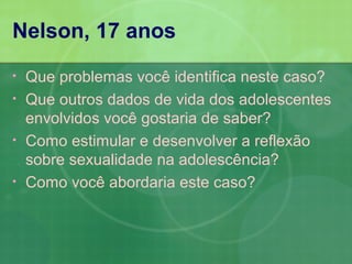 Nelson, 17 anos
•   Que problemas você identifica neste caso?
•   Que outros dados de vida dos adolescentes
    envolvidos você gostaria de saber?
•   Como estimular e desenvolver a reflexão
    sobre sexualidade na adolescência?
•   Como você abordaria este caso?
 