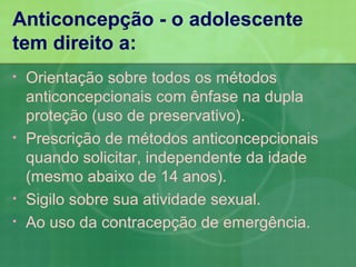 Anticoncepção - o adolescente
tem direito a:
•   Orientação sobre todos os métodos
    anticoncepcionais com ênfase na dupla
    proteção (uso de preservativo).
•   Prescrição de métodos anticoncepcionais
    quando solicitar, independente da idade
    (mesmo abaixo de 14 anos).
•   Sigilo sobre sua atividade sexual.
•   Ao uso da contracepção de emergência.
 