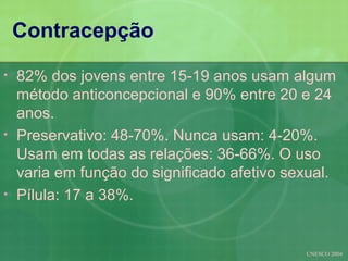 Contracepção
•   82% dos jovens entre 15-19 anos usam algum
    método anticoncepcional e 90% entre 20 e 24
    anos.
•   Preservativo: 48-70%. Nunca usam: 4-20%.
    Usam em todas as relações: 36-66%. O uso
    varia em função do significado afetivo sexual.
•   Pílula: 17 a 38%.


                                             UNESCO 2004
 