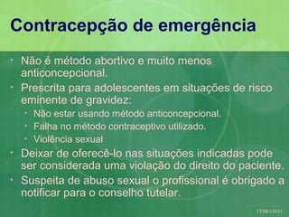 Contracepção de emergência
•   Não é método abortivo e muito menos
    anticoncepcional.
•   Prescrita para adolescentes em situações de risco
    eminente de gravidez:
    •   Não estar usando método anticoncepcional.
    •   Falha no método contraceptivo utilizado.
    •   Violência sexual
•   Deixar de oferecê-lo nas situações indicadas pode
    ser considerada uma violação do direito do paciente.
•   Suspeita de abuso sexual o profissional é obrigado a
    notificar para o conselho tutelar.
                                                    FEBRASGO
 