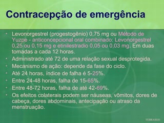 Contracepção de emergência
•   Levonorgestrel (progestogênio) 0,75 mg ou Método de
    Yuzpe - anticoncepcional oral combinado: Levonorgestrel
    0,25 ou 0,15 mg e etinilestradio 0,05 ou 0,03 mg. Em duas
    tomadas a cada 12 horas.
•   Administrado até 72 de uma relação sexual desprotegida.
•   Mecanismo de ação: depende da fase do ciclo.
•   Até 24 horas, índice de falha é 5-25%.
•   Entre 24-48 horas, falha de 15-65%.
•   Entre 48-72 horas, falha de até 42-69%.
•   Os efeitos colaterais podem ser náuseas, vômitos, dores de
    cabeça, dores abdominais, antecipação ou atraso da
    menstruação.

                                                         FEBRASGO
 