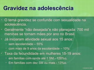 Gravidez na adolescência
•   O tema gravidez se confunde com sexualidade na
    adolescência.
•   Geralmente “não desejada”e não planejada: 700 mil
    meninas se tornam mães por ano no Brasil.
•   Já iniciaram atividade sexual aos 15 anos:
    •   sem escolaridade – 55%
    •   com mais de 9 anos da escolaridade – 10%.
•   Taxa da fecundidade em mulheres 15-19 anos:
    •   em famílias com renda até 1 SM - 128%o,
    •   Em famílias com dez SM ou mais - 13%o.
                                                    UNESCO 2004
 