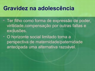 Gravidez na adolescência
•   Ter filho como forma de expressão de poder,
    virilidade,compensação por outras faltas e
    exclusões.
•   O horizonte social limitado torna a
    perspectiva de maternidade/paternidade
    antecipada uma alternativa razoável.
 