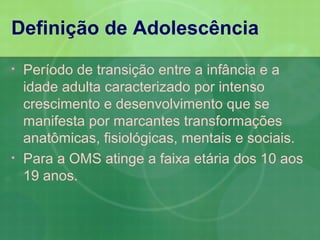 Definição de Adolescência
•   Período de transição entre a infância e a
    idade adulta caracterizado por intenso
    crescimento e desenvolvimento que se
    manifesta por marcantes transformações
    anatômicas, fisiológicas, mentais e sociais.
•   Para a OMS atinge a faixa etária dos 10 aos
    19 anos.
 
