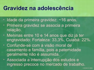Gravidez na adolescência
•   Idade da primeira gravidez: ~16 anos.
•   Primeira gravidez se associa a primeira
    relação.
•   Meninas entre 10 e 14 anos que diz já ter
    engravidado: Fortaleza: 33,3%, Cuiabá: 22%.
•   Confunde-se com a visão moral de
    casamento e família, pois a paternidade
    geralmente não é assumida.
•   Associada a interrupção dos estudos e
    ingresso precoce no mercado de trabalho.
                                          UNESCO 2004
 