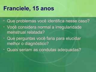 Franciele, 15 anos
•   Que problemas você identifica nesse caso?
•   Você considera normal a irregularidade
    menstrual relatada?
•   Que perguntas você faria para elucidar
    melhor o diagnóstico?
•   Quais seriam as condutas adequadas?
 