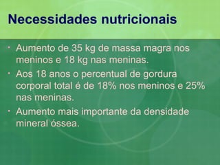 Necessidades nutricionais
•   Aumento de 35 kg de massa magra nos
    meninos e 18 kg nas meninas.
•   Aos 18 anos o percentual de gordura
    corporal total é de 18% nos meninos e 25%
    nas meninas.
•   Aumento mais importante da densidade
    mineral óssea.
 