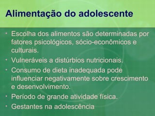 Alimentação do adolescente
•   Escolha dos alimentos são determinadas por
    fatores psicológicos, sócio-econômicos e
    culturais.
•   Vulneráveis a distúrbios nutricionais.
•   Consumo de dieta inadequada pode
    influenciar negativamente sobre crescimento
    e desenvolvimento.
•   Período de grande atividade física.
•   Gestantes na adolescência
 