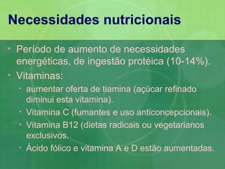 Necessidades nutricionais
•   Período de aumento de necessidades
    energéticas, de ingestão protéica (10-14%).
•   Vitaminas:
    •   aumentar oferta de tiamina (açúcar refinado
        diminui esta vitamina).
    •   Vitamina C (fumantes e uso anticoncepcionais).
    •   Vitamina B12 (dietas radicais ou vegetarianos
        exclusivos.
    •   Ácido fólico e vitamina A e D estão aumentadas.
 