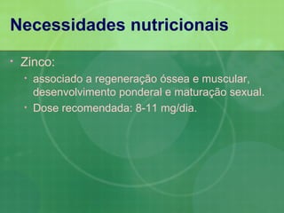 Necessidades nutricionais
•   Zinco:
    •   associado a regeneração óssea e muscular,
        desenvolvimento ponderal e maturação sexual.
    •   Dose recomendada: 8-11 mg/dia.
 