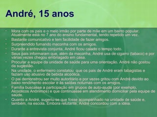 André, 15 anos
•   Mora com os pais e o meio irmão por parte de mãe em um bairro popular.
    Atualmente está no 7 ano do ensino fundamental, tendo repetido um vez.
•   Bastante comunicativo e tem facilidade de fazer amigos.
•   Surpreendido fumando maconha com os amigos.
•   Durante a entrevista conjunta, André ficou calado o tempo todo.
•   Seus pais informaram que, além da maconha, André usa de cigarro (tabaco) e por
    várias vezes chegou embriagado em casa.
•   Procurar a equipe da unidade de saúde para uma orientação. André não gostou
    da sugestão.
•   Na unidade, o enfermeiro constatou que os pais de André eram tabagistas e
    faziam uso abusivo de bebida alcoólica.
•   O pai demonstrou ser muito autoritário e por vezes gritou com André devido ao
    baixo rendimento escolar e às saídas noturnas com os amigos.
•   Família buscasse a participação em grupos de auto-ajuda (por exemplo,
    Alcoólicos Anônimos) e que continuasse em atendimento domiciliar pela equipe de
    saúde.
•   Quanto a André, sugeriu-se que fosse acompanhado na unidade de saúde e,
    também, na escola. Embora relutante, André concordou com a idéia.
 
