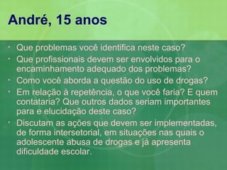 André, 15 anos
•   Que problemas você identifica neste caso?
•   Que profissionais devem ser envolvidos para o
    encaminhamento adequado dos problemas?
•   Como você aborda a questão do uso de drogas?
•   Em relação à repetência, o que você faria? E quem
    contataria? Que outros dados seriam importantes
    para e elucidação deste caso?
•   Discutam as ações que devem ser implementadas,
    de forma intersetorial, em situações nas quais o
    adolescente abusa de drogas e já apresenta
    dificuldade escolar.
 