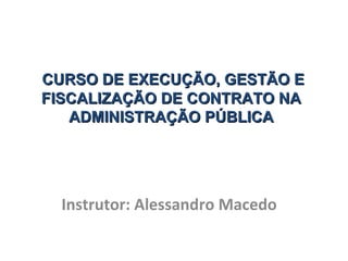 CURSO DE EXECUÇÃO, GESTÃO E
CURSO DE EXECUÇÃO, GESTÃO E
FISCALIZAÇÃO DE CONTRATO NA
FISCALIZAÇÃO DE CONTRATO NA
ADMINISTRAÇÃO PÚBLICA
ADMINISTRAÇÃO PÚBLICA
Instrutor: Alessandro Macedo
 