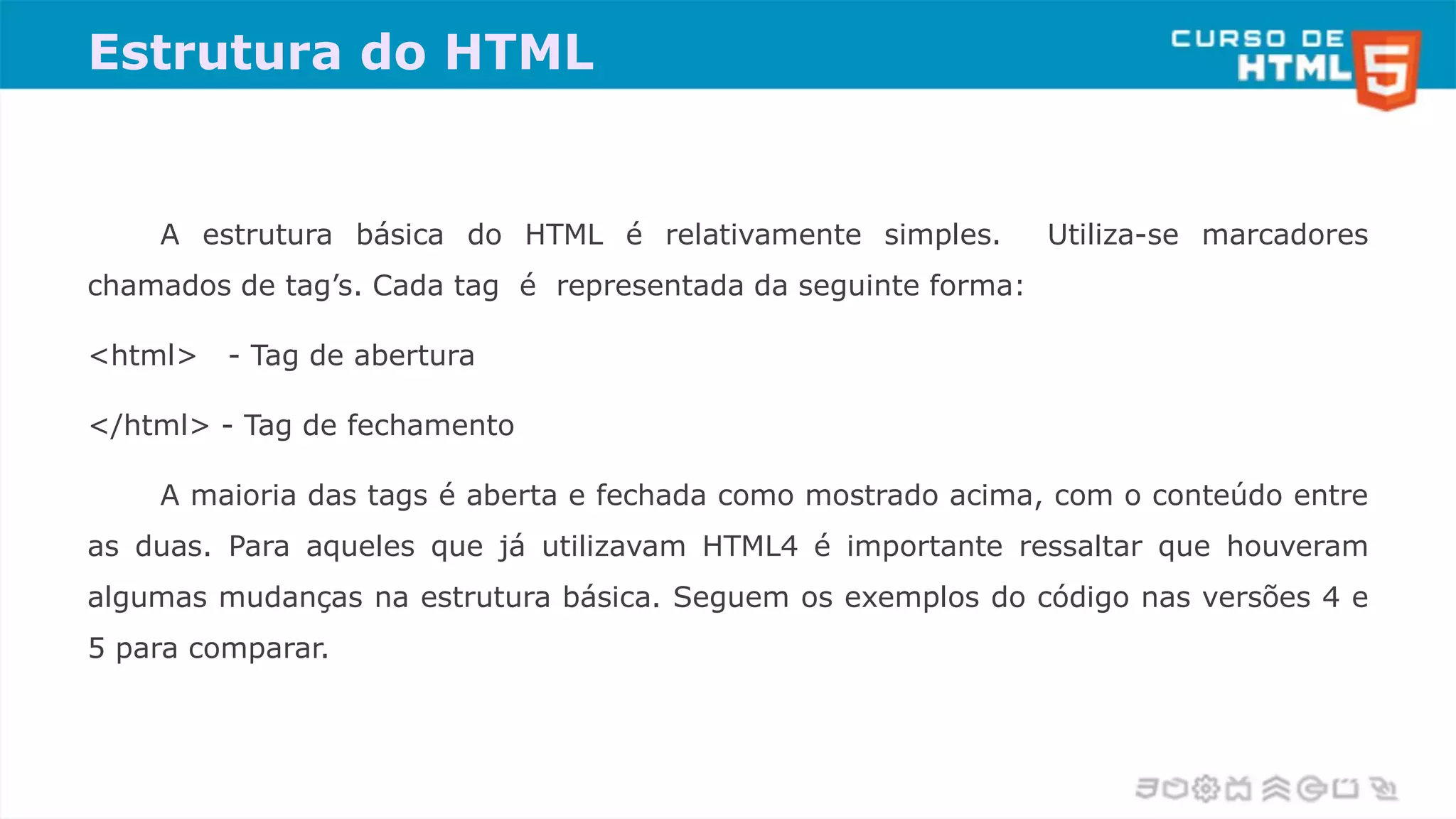 Estrutura do HTML
A estrutura básica do HTML é relativamente simples. Utiliza-se marcadores
chamados de tag’s. Cada tag é representada da seguinte forma:
<html> - Tag de abertura
</html> - Tag de fechamento
A maioria das tags é aberta e fechada como mostrado acima, com o conteúdo entre
as duas. Para aqueles que já utilizavam HTML4 é importante ressaltar que houveram
algumas mudanças na estrutura básica. Seguem os exemplos do código nas versões 4 e
5 para comparar.
 