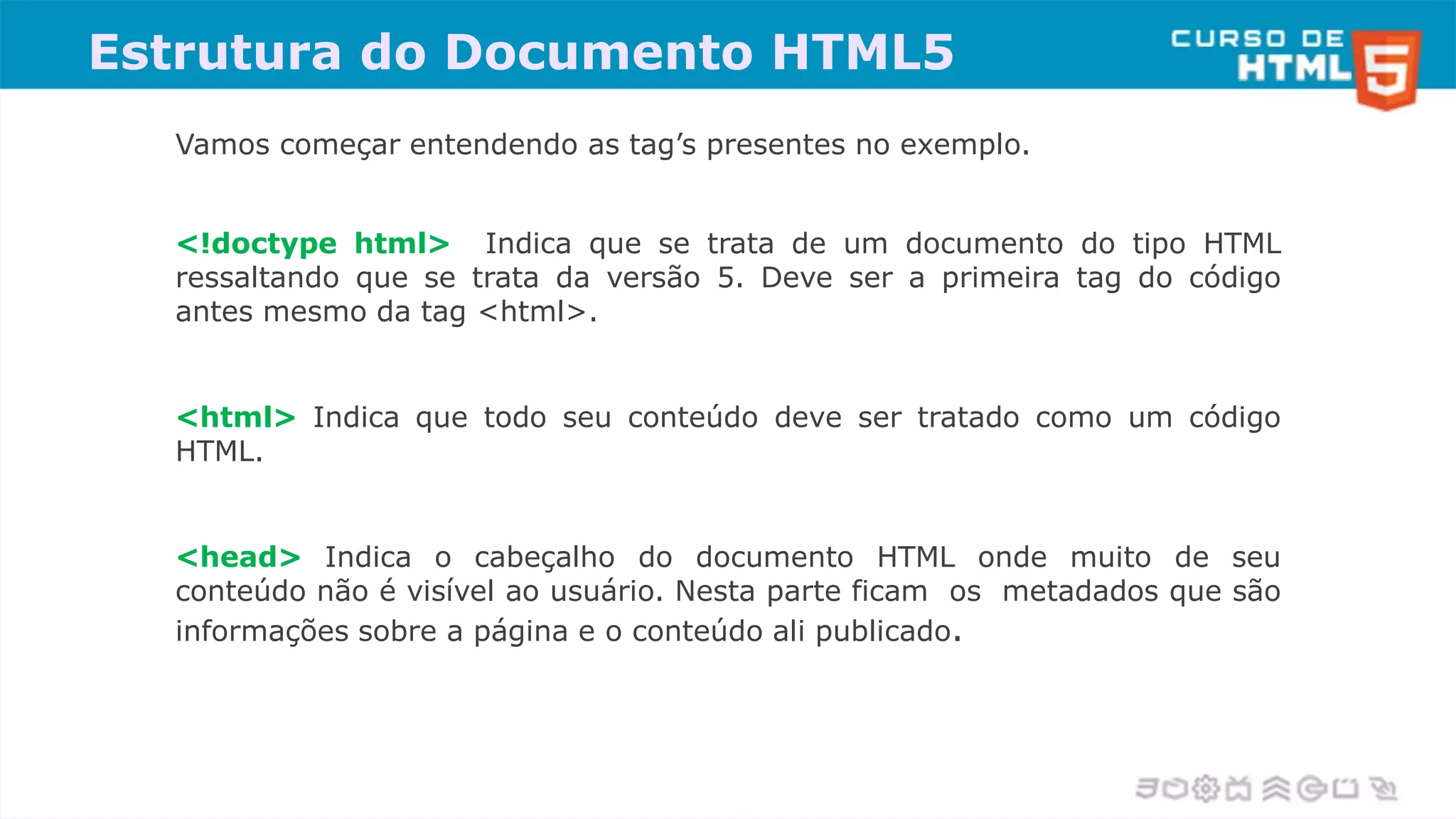 Vamos começar entendendo as tag’s presentes no exemplo.
<!doctype html> Indica que se trata de um documento do tipo HTML
ressaltando que se trata da versão 5. Deve ser a primeira tag do código
antes mesmo da tag <html>.
<html> Indica que todo seu conteúdo deve ser tratado como um código
HTML.
<head> Indica o cabeçalho do documento HTML onde muito de seu
conteúdo não é visível ao usuário. Nesta parte ficam os metadados que são
informações sobre a página e o conteúdo ali publicado.
Estrutura do Documento HTML5
 
