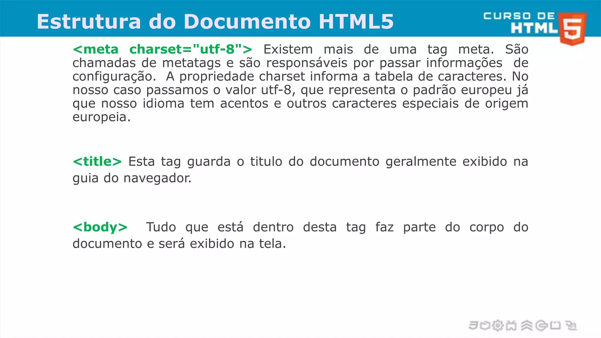 <meta charset="utf-8"> Existem mais de uma tag meta. São
chamadas de metatags e são responsáveis por passar informações de
configuração. A propriedade charset informa a tabela de caracteres. No
nosso caso passamos o valor utf-8, que representa o padrão europeu já
que nosso idioma tem acentos e outros caracteres especiais de origem
europeia.
<title> Esta tag guarda o titulo do documento geralmente exibido na
guia do navegador.
<body> Tudo que está dentro desta tag faz parte do corpo do
documento e será exibido na tela.
Estrutura do Documento HTML5
 