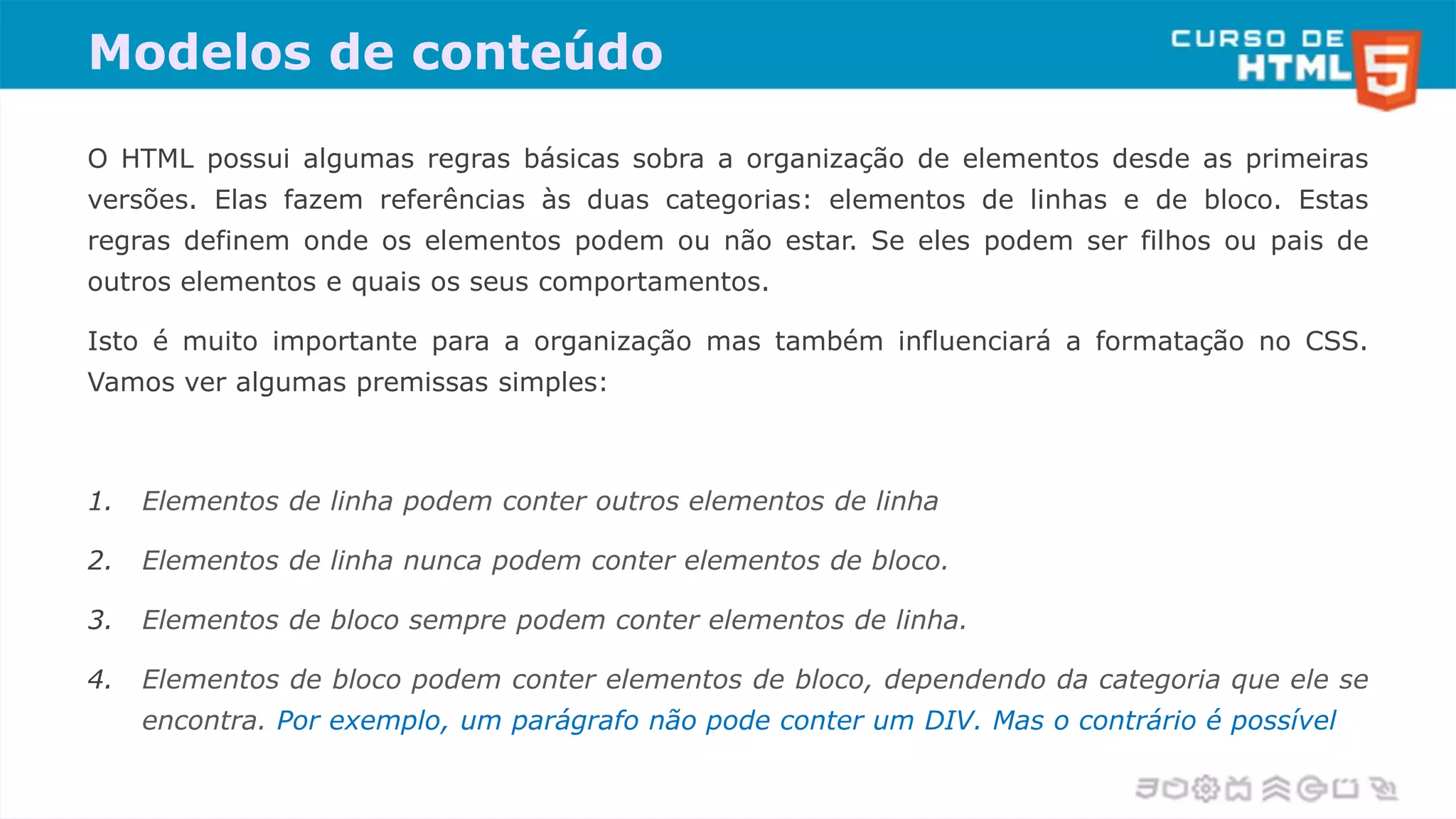 Modelos de conteúdo
O HTML possui algumas regras básicas sobra a organização de elementos desde as primeiras
versões. Elas fazem referências às duas categorias: elementos de linhas e de bloco. Estas
regras definem onde os elementos podem ou não estar. Se eles podem ser filhos ou pais de
outros elementos e quais os seus comportamentos.
Isto é muito importante para a organização mas também influenciará a formatação no CSS.
Vamos ver algumas premissas simples:
1. Elementos de linha podem conter outros elementos de linha
2. Elementos de linha nunca podem conter elementos de bloco.
3. Elementos de bloco sempre podem conter elementos de linha.
4. Elementos de bloco podem conter elementos de bloco, dependendo da categoria que ele se
encontra. Por exemplo, um parágrafo não pode conter um DIV. Mas o contrário é possível
 